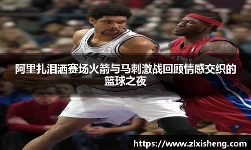 阿里扎泪洒赛场火箭与马刺激战回顾情感交织的篮球之夜